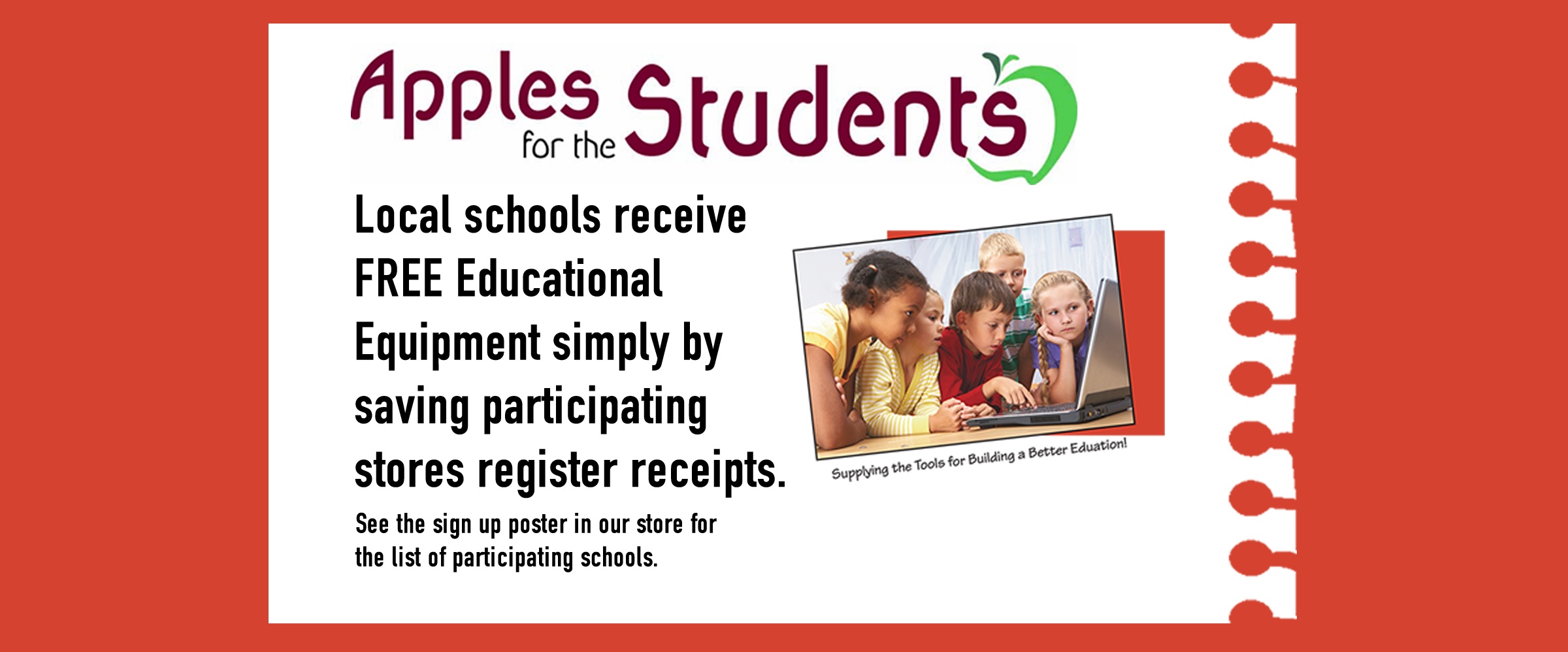 Apples for the Students: Local schools receive FREE Educational equipment simply by saving participating stores register receipts. See the sign up poster in our store for the list of participating schools.